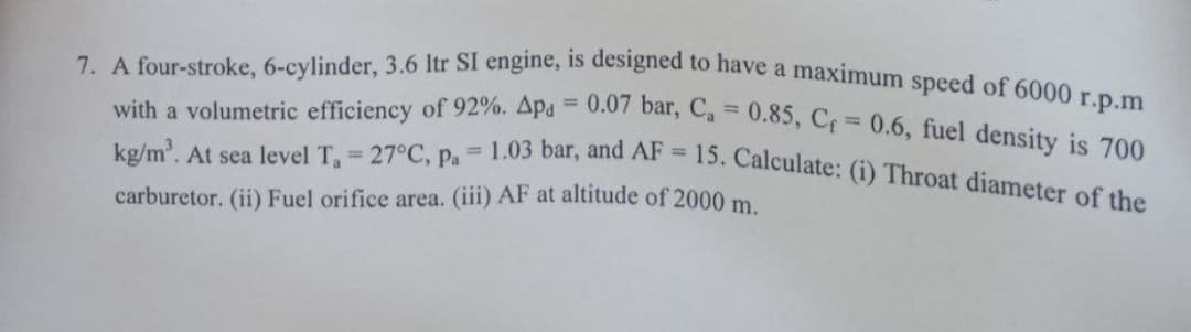 7. A four-stroke, 6-cylinder, 3.6 Itr SI engine, is designed to have a maximum speed of 6000 r.p.m
with a volumetric efficiency of 92%. Apa 0.07 bar, C, = 0.85, Cf 0.6, fuel density is 700
%3D
%3D
= 1.03 bar, and AF
15. Calculate: (i) Throat diameter of the
kg/m'. At sea level T 27°C, Pa
carburetor. (ii) Fuel orifice area. (iii) AF at altitude of 2000 m
