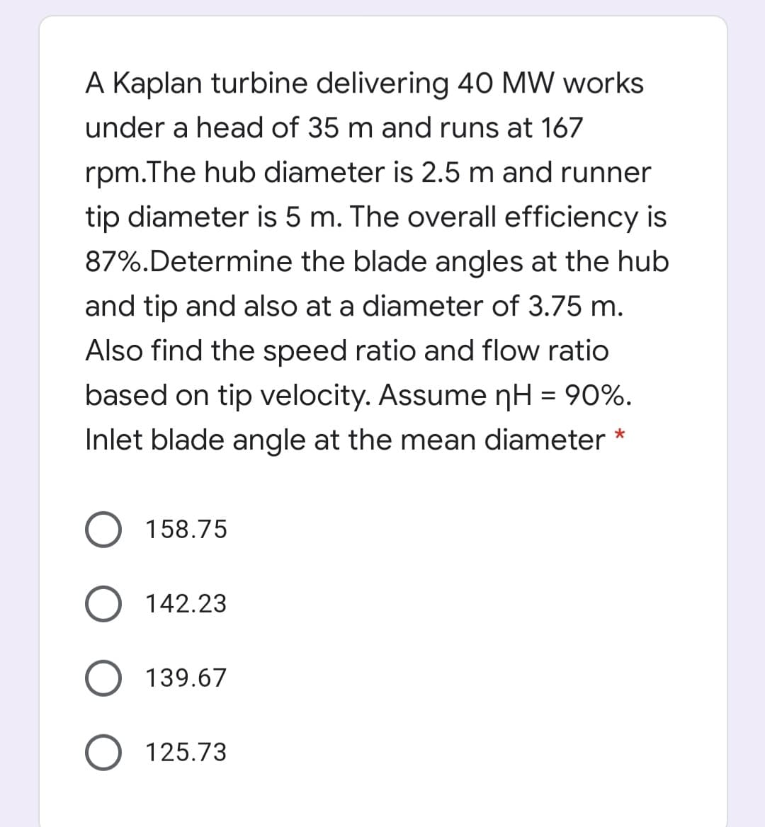 A Kaplan turbine delivering 40 MW works
under a head of 35 m and runs at 167
rpm.The hub diameter is 2.5 m and runner
tip diameter is 5 m. The overall efficiency is
87%.Determine the blade angles at the hub
and tip and also at a diameter of 3.75 m.
Also find the speed ratio and flow ratio
based on tip velocity. Assume nH = 90%.
Inlet blade angle at the mean diameter *
158.75
142.23
139.67
125.73
