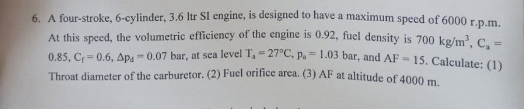 6. A four-stroke, 6-cylinder, 3.6 Itr SI engine, is designed to have a maximum speed of 6000 r.p.m.
At this speed, the volumetric efficiency of the engine is 0.92, fuel density is 700 kg/m C
15. Calculate: (1)
%3!
0.85, C 0.6, Apg = 0.07 bar, at sea level T, = 27°C, p. = 1.03 bar, and AE
Throat diameter of the carburetor. (2) Fuel orifice area. (3) AF at altitude of 4000 m
