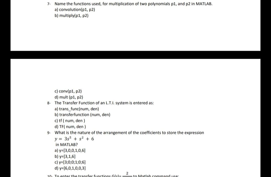 7- Name the functions used, for multiplication of two polynomials p1, and p2 in MATLAB.
a) convolution (p1, p2)
b) multiply(p1, p2)
c) conv(p1, p2)
d) mult (p1, p2)
8- The Transfer Function of an L.T.I. system is entered as:
a) trans_func(num, den)
b) transferfunction (num, den)
c) tf (num, den )
d) TF(num, den )
9. What is the nature of the arrangement of the coefficients to store the expression
y = 3s5+ s² + 6
in MATLAB?
a) y=[3,0,0,1,0,6]
b) y=[3,1,6]
c) y=[3;0;0;1;0;6]
d) y=[6,0,1,0,0,3]
10. To enter the transfer functions G(s):
2
to Matlah command use