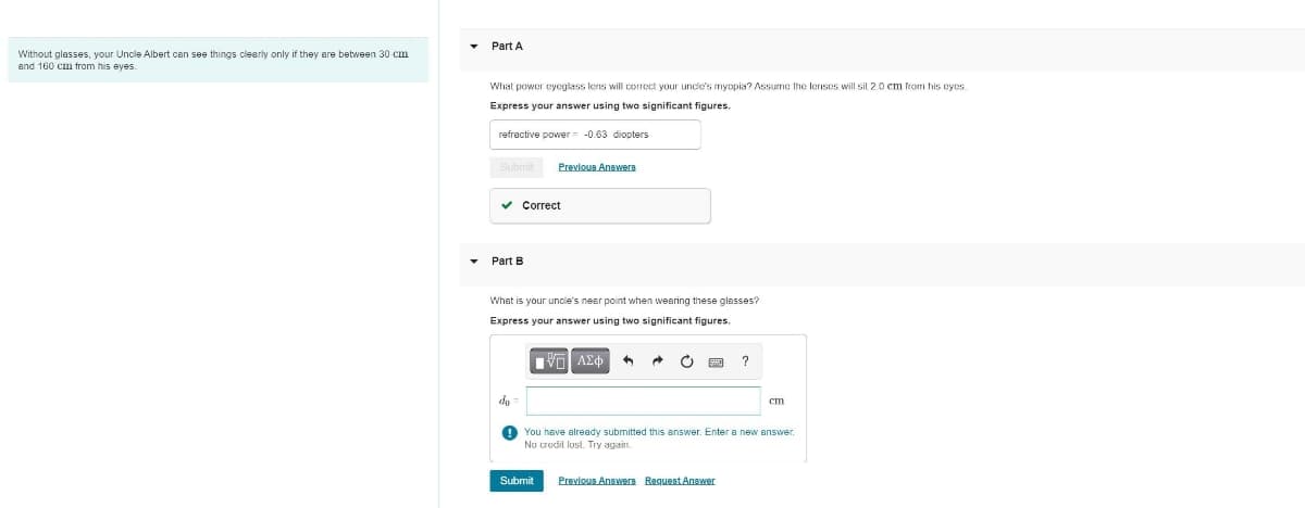 Without glasses, your Uncle Albert can see things clearly only if they are between 30 cm
and 160 cm from his eyes.
Part A
What power eyeglass lens will correct your uncle's myopia? Assume the lenses will sit 2.0 cm from his eyes.
Express your answer using two significant figures.
refractive power = -0.63 diopters
Submit
Previous Answers
Part B
Correct
What is your uncle's near point when wearing these glasses?
Express your answer using two significant figures.
ΜΕ ΑΣΦ
?
do
cm
You have already submitted this answer. Enter a new answer.
No credit lost. Try again.
Submit
Previous Answers Request Answer
