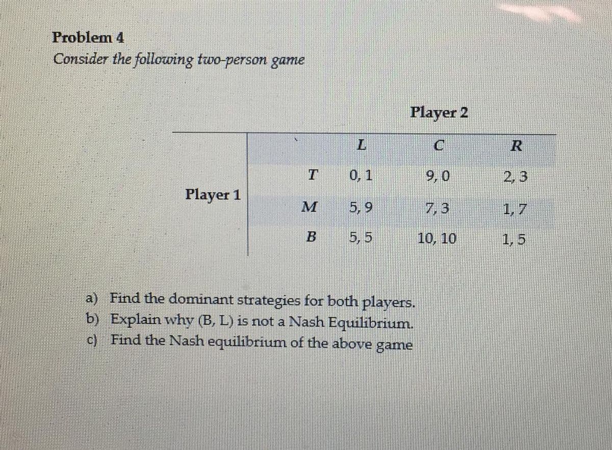 Problem 4
Consider the following two-person game
Player 2
R
0,1
2, 3
Player 1
M
5, 9
7, 3
1, 7
5, 5
10, 10
1, 5
a) Find the dominant strategies for both players.
b) Explain why (B, L) is not a Nash Equilibrium.
c) Find the Nash equilibrium of the above game
