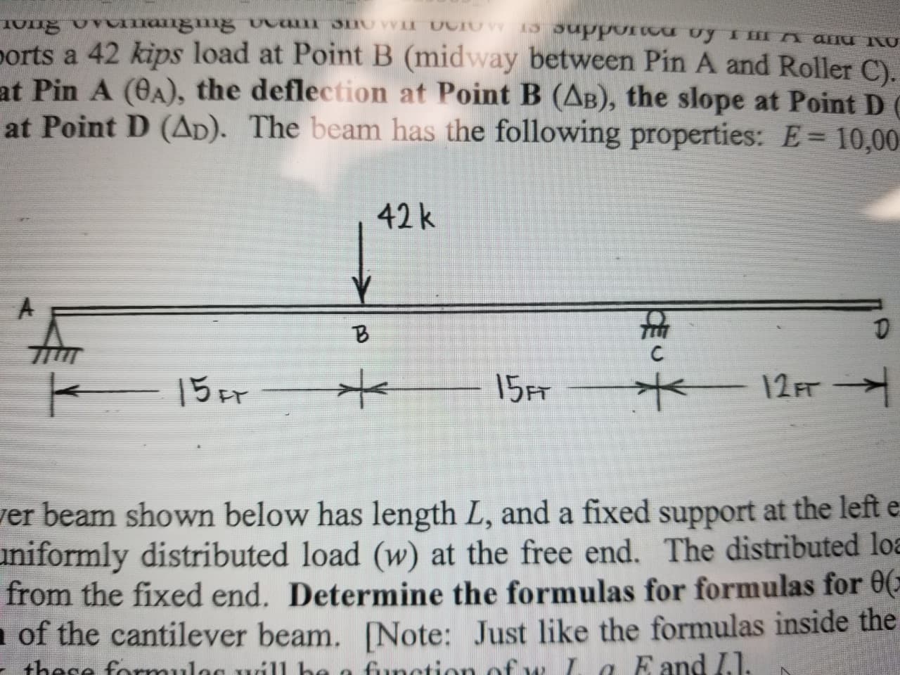 Om ang g caT VI CIO nPPOTcd Uy ImI an U
ports a 42 kips load at Point B (midway between Pin A and Roller C).
at Pin A (0A), the deflection at Point B (AB), the slope at Point D C
at Point D (AD). The beam has the following properties: E 10,00
42k
15FT
15r
12 FT
er beam shown below has length L, and a fixed support at the left e
niformly distributed load (w) at the free end. The distributed loa
from the fixed end. Determine the formulas for formulas for 0
of the cantilever beam. [Note: Just like the formulas inside the
function of w L a Eand I.1.
+hese fo ues. he
