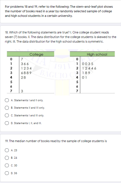 For problems 18 and 19, refer to the following: The stem-and-leaf plot shows
the number of books read in a year by randomly selected sample of college
and high school students in a certain university.
18. Which of the following statements are true? I. One college student reads
seven (7) books. II. The data distribution for the college students is skewed to the
right. I. The data distribution for the high school students is symmetric.
High school
College
7
10035
2 12446
3 189
401
1
366
1911
BAC
1234
AGUIO C
3
6889
4
28
5
7
A. Statements and Il only.
B. Statements Il and III only.
C. Statements l and III only.
D. Statements I, II, and II.
19. The median number of books read by the sample of college students is
A. 23
B. 24
C. 30
O D. 36
