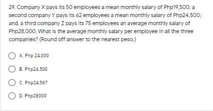 29. Company X pays its 50 employees a mean monthly salary of Php19,500; a
second company Y pays its 62 employees a mean monthly salary of Php24,500;
and, a third company Z pays its 75 employees an average monthly salary of
Php28,000. What is the average monthly salary per employee in all the three
companies? (Round off answer to the nearest peso.)
O A. Php 24,000
O B. Php24,500
C. Php24,567
D. Php28000
