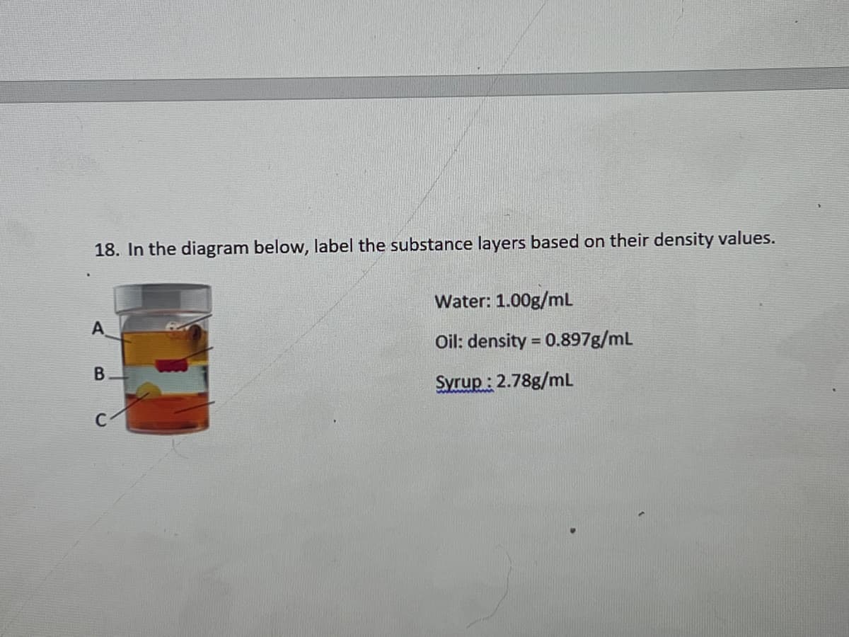 18. In the diagram below, label the substance layers based on their density values.
Water: 1.00g/mL
A
Oil: density = 0.897g/mL
Syrup : 2.78g/mL
