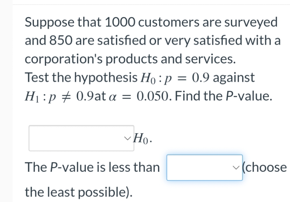 Suppose that 1000 customers are surveyed
and 850 are satisfied or very satisfied with a
corporation's products and services.
Test the hypothesis Ho: p = 0.9 against
H₁ :p 0.9at a = 0.050. Find the P-value.
✓ Ho.
The P-value is less than
(choose
the least possible).