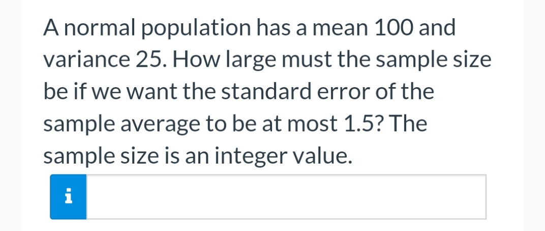 A normal population has a mean 100 and
variance 25. How large must the sample size
be if we want the standard error of the
sample average to be at most 1.5? The
sample size is an integer value.
i