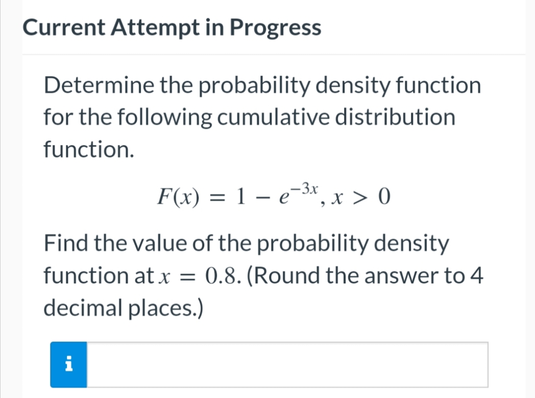 Current Attempt in Progress
Determine the probability density function
for the following cumulative distribution
function.
F(x) = 1 – e-³x, x > 0
-
Find the value of the probability density
function at x = 0.8. (Round the answer to 4
decimal places.)
i