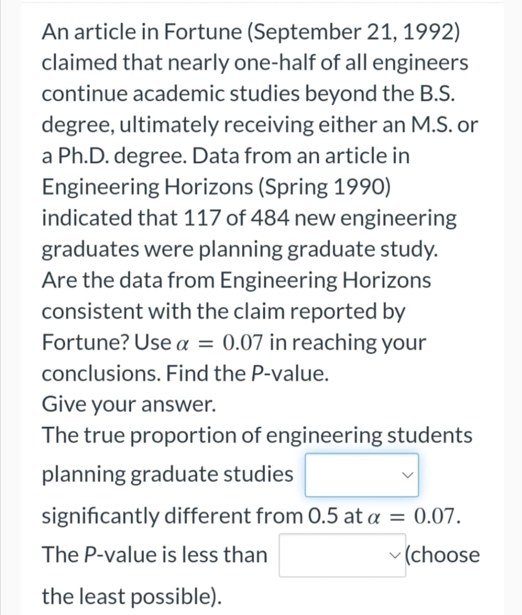 An article in Fortune (September 21, 1992)
claimed that nearly one-half of all engineers
continue academic studies beyond the B.S.
degree, ultimately receiving either an M.S. or
a Ph.D. degree. Data from an article in
Engineering Horizons (Spring 1990)
indicated that 117 of 484 new engineering
graduates were planning graduate study.
Are the data from Engineering Horizons
consistent with the claim reported by
Fortune? Use α = 0.07 in reaching your
conclusions. Find the P-value.
Give your answer.
The true proportion of engineering students
planning graduate studies
significantly different from 0.5 at a = 0.07.
The P-value is less than
✓(choose
the least possible).