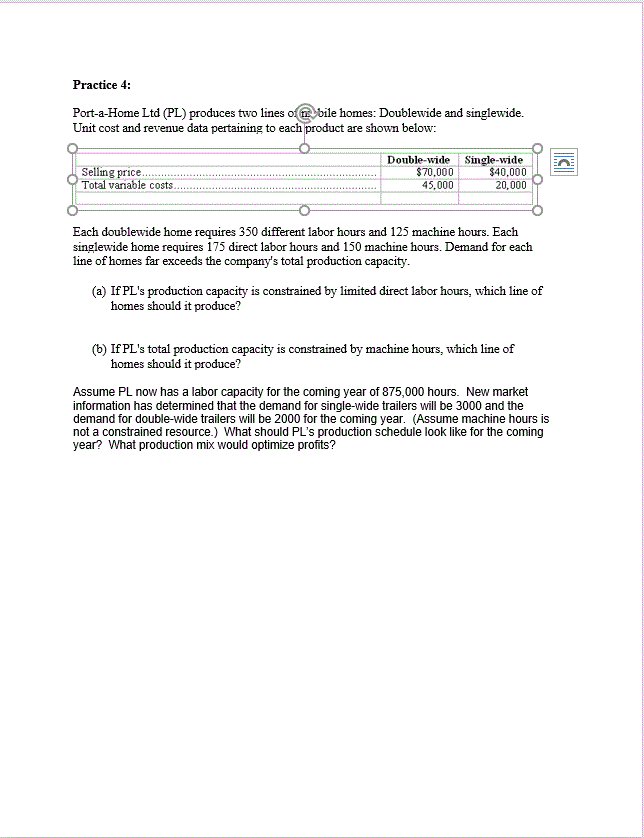 Practice 4:
Port-a-Home Ltd (PL) produces two lines ofbile homes: Doublewide and singlewide.
Unit cost and revenue data pertaining to each product are shown below
Double-wide
$70,000
Single-wide
$40,000
20,000
Selling price.
Total variable costs.
45,000
urs and 125 machir
doublewide home requires 350 differes
singlewide home requires 175 direct labor hours and 150 machine hours. Demand for each
labor
hours. Ead
line of homes far exceeds the company's total production capacity.
(a) If PL's production capacity is constrained by limited direct labor hours, which line of
homes should it produce?
If PL's total production capacity is constrained by machine hours, which line of
homes should it produce?
Assume PL now has a labor capacity for the coming year of 875,000 hours. New market
information has determined that the demand for single-wide trailers will be 3000 and the
demand for double-wide trailers will be 2000 for the coming year. (Assume machine hours is
not a constrained resource.) What should PL's production schedule look like for the coming
year? What production mix would optimize profits?
