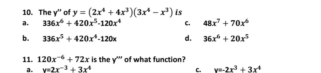 10. The y' of y = (2x4 + 4x³)(3x¹ − x³) is
336x6 +420x5-120x4
a.
C.
b.
336x5 +420x¹-120x
d.
11. 120x6
+ 72x is the y"" of what function?
a.
y=2x-3 + 3x4
C.
48x7 +70x6
36x6 +20x5
y=-2x³ + 3x4