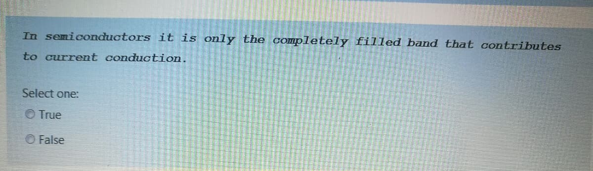 In semiconductors it is only the completely filled band that contributes
to current conduction.
Select one:
O True
O False
