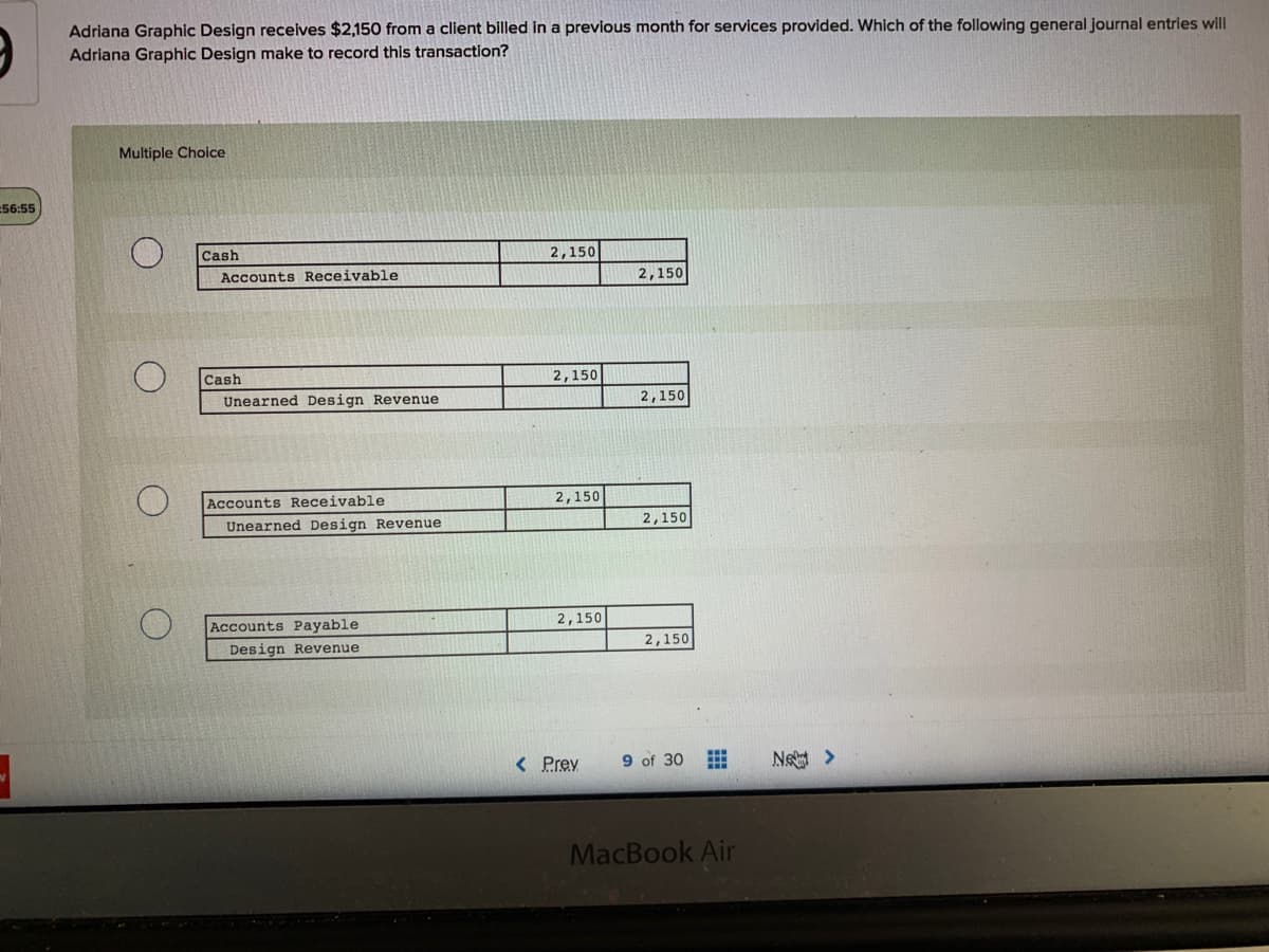 Adriana Graphic Design recelves $2,150 from a client billed in a previous month for services provided. Which of the following general journal entries will
Adriana Graphic Design make to record this transaction?
Multiple Choice
56:55
Cash
2,150
Accounts Receivable
2,150
Cash
2,150
Unearned Design Revenue
2,150
Accounts Receivable
2,150
Unearned Design Revenue
2,150
Accounts Payable
2,150
Design Revenue
2,150
< Prev
9 of 30 E
Ne >
MacBook Air
