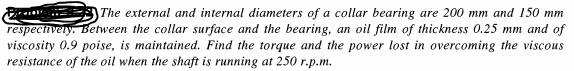 The external and internal diameters of a collar bearing are 200 mm and 150 mm
respectivery. Between the collar surface and the bearing, an oil film of thickness 0.25 mm and of
viscosity 0.9 poise, is maintained. Find the torque and the power lost in overcoming the viscous
resistance of the oil when the shaft is running at 250 r.p.m.
