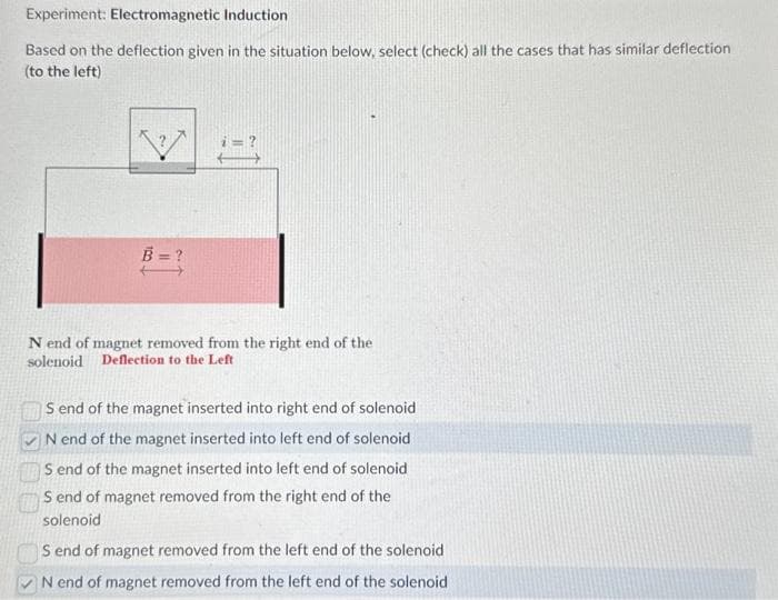 Experiment: Electromagnetic Induction
Based on the deflection given in the situation below, select (check) all the cases that has similar deflection
(to the left)
N end of magnet removed from the right end of the
solenoid Deflection to the Left
S end of the magnet inserted into right end of solenoid
N end of the magnet inserted into left end of solenoid
S end of the magnet inserted into left end of solenoid
S end of magnet removed from the right end of the
solenoid
S end of magnet removed from the left end of the solenoid
N end of magnet removed from the left end of the solenoid