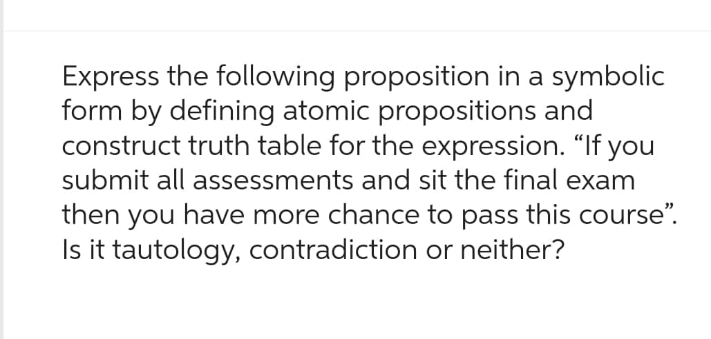 Express the following proposition in a symbolic
form by defining atomic propositions and
construct truth table for the expression. "If you
submit all assessments and sit the final exam
then you have more chance to pass this course”.
Is it tautology, contradiction or neither?