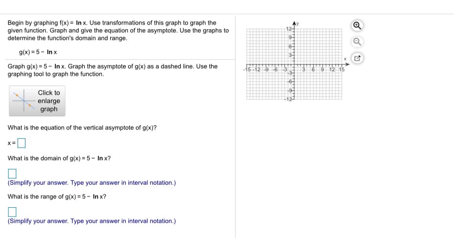 Begin by graphing f(x) = In x. Use transformations of this graph to graph the
given function. Graph and give the equation of the asymptote. Use the graphs to
determine the function's domain and range.
12-
9-
6-
g(x) = 5 - In x
3-
Graph g(x) = 5- In x. Graph the asymptote of g(x) as a dashed line. Use the
graphing tool to graph the function.
-9-6
12
Click to
enlarge
graph
What is the equation of the vertical asymptote of g(x)?
x =
What is the domain of g(x) = 5 - In x?
(Simplify your answer. Type your answer in interval notation.)
What is the range of g(x) = 5 - In x?
(Simplify your answer. Type your answer in interval notation.)
of
