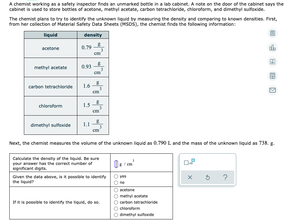 A chemist working as a safety inspector finds an unmarked bottle in a lab cabinet. A note on the door of the cabinet says the
cabinet is used to store bottles of acetone, methyl acetate, carbon tetrachloride, chloroform, and dimethyl sulfoxide.
The chemist plans to try to identify the unknown liquid by measuring the density and comparing to known densities. First,
from her collection of Material Safety Data Sheets (MSDS), the chemist finds the following information:
liquid
density
g
0.79
olo
acetone
3
cm
Ar
g
0.93
methyl acetate
3
cm
carbon tetrachloride
1.6
3
cm
chloroform
1.5
3
cm
g
1.1
dimethyl sulfoxide
3
cm
Next, the chemist measures the volume of the unknown liquid as 0.790 L and the mass of the unknown liquid as 738. g.
Calculate the density of the liquid. Be sure
your answer has the correct number of
significant digits.
IIg / cm
Given the data above, is it possible to identify
the liquid?
yes
no
acetone
methyl acetate
If it is possible to identify the liquid, do so.
carbon tetrachloride
chloroform
dimethyl sulfoxide
