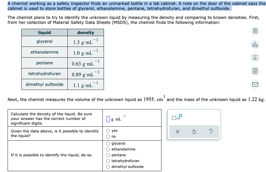 A chemist working as a safety inspector finds an unmarked bottle in a lab cabinet. A note on the door of the cabinet says the
cabinet is used to store bottles of glycerol, ethanolamine, pentane, tetrahydrofuran, and dimethyl sulfoxide.
The chemist plans to try to identify the unknown liquid by measuring the density and comparing to known densities. First,
from her collection of Material Safety Data Sheets (MSDS), the chemist finds the following information:
liquid
density
glycerol
-1
1.3 g•mL
ethanolamine
1.0 g•mL
pentane
1
0.63 g•mL
tetrahydrofuran
1
0.89 g·mL
dimethyl sulfoxide
1.1 g•mL
3
Next, the chemist measures the volume of the unknown liquid as 1955. cm° and the mass of the unknown liquid as 1.22 kg.
Calculate the density of the liquid. Be sure
your answer has the correct number of
significant digits.
08- mL
x10
Given the data above, is it possible to identify
the liquid?
yes
no
glycerol
ethanolamine
If it is possible to identify the liquid, do so.
pentane
tetrahydrofuran
dimethyl sulfoxide
