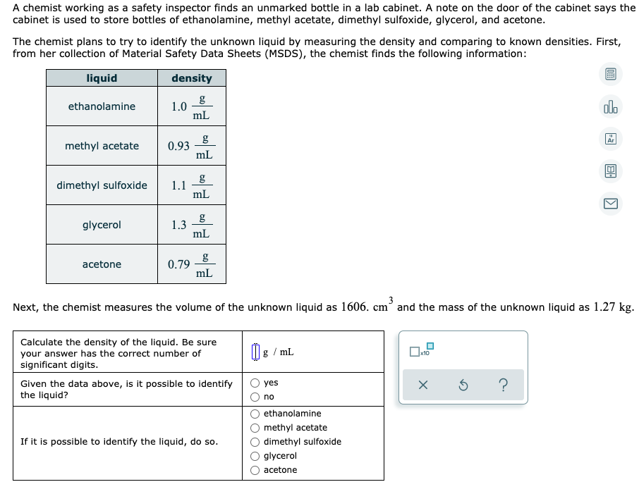 A chemist working as a safety inspector finds an unmarked bottle in a lab cabinet. A note on the door of the cabinet says the
cabinet is used to store bottles of ethanolamine, methyl acetate, dimethyl sulfoxide, glycerol, and acetone.
The chemist plans to try to identify the unknown liquid by measuring the density and comparing to known densities. First,
from her collection of Material Safety Data Sheets (MSDS), the chemist finds the following information:
liquid
density
g
1.0
mL
alo
ethanolamine
g
0.93
mL
Ar
methyl acetate
dimethyl sulfoxide
1.1
mL
glycerol
1.3
mL
0.79
mL
acetone
3
Next, the chemist measures the volume of the unknown liquid as 1606. cm and the mass of the unknown liquid as 1.27 kg.
Calculate the density of the liquid. Be sure
your answer has the correct number of
significant digits.
g / mL
x10
Given the data above, is it possible to identify
the liquid?
?
yes
no
ethanolamine
methyl acetate
If it is possible to identify the liquid, do so.
dimethyl sulfoxide
glycerol
acetone
