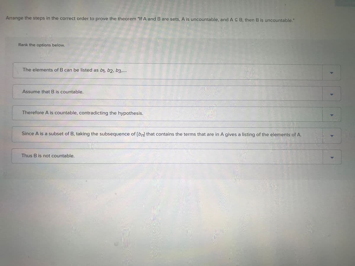 Arrange the steps in the correct order to prove the theorem "If A and B are sets, A is uncountable, and AC B, then B is uncountable."
Rank the options below.
The elements of B can be listed as b₁, b2, b3.....
Assume that B is countable.
Therefore A is countable, contradicting the hypothesis.
Since A is a subset of B, taking the subsequence of [bn] that contains the terms that are in A gives a listing of the elements of A.
Thus B is not countable.