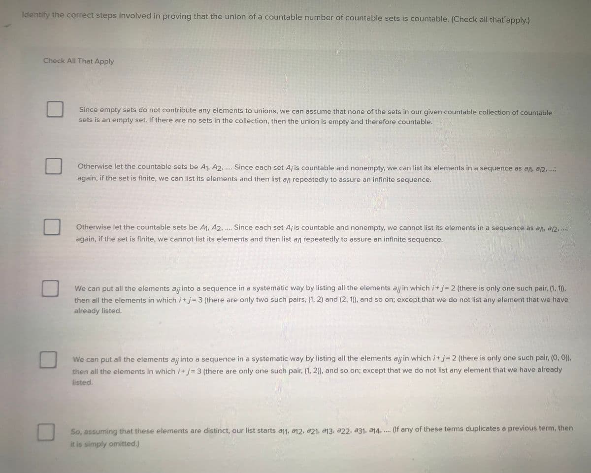 Identify the correct steps involved in proving that the union of a countable number of countable sets is countable. (Check all that apply.)
Check All That Apply
Since empty sets do not contribute any elements to unions, we can assume that none of the sets in our given countable collection of countable
sets is an empty set. If there are no sets in the collection, then the union is empty and therefore countable.
Otherwise let the countable sets be A1, A2, .... Since each set A; is countable and nonempty, we can list its elements in a sequence as an, a 12, ....
again, if the set is finite, we can list its elements and then list an repeatedly to assure an infinite sequence.
Otherwise let the countable sets be A₁, A2, .... Since each set Aj is countable and nonempty, we cannot list its elements in a sequence as an, a, ...;
again, if the set is finite, we cannot list its elements and then list an repeatedly to assure an infinite sequence.
We can put all the elements ajj into a sequence in a systematic way by listing all the elements aij in which i+j= 2 (there is only one such pair, (1, 1)),
then all the elements in which i+j= 3 (there are only two such pairs, (1, 2) and (2, 1)), and so on; except that we do not list any element that we have
already listed.
We can put all the elements ajj into a sequence in a systematic way by listing all the elements ajj in which i+j= 2 (there is only one such pair, (0, 0)),
then all the elements in which i+j= 3 (there are only one such pair, (1, 2)), and so on; except that we do not list any element that we have already
listed.
****
So, assuming that these elements are distinct, our list starts a11, 12, a21, a13, a22, 231, 14, .... (If any of these terms duplicates a previous term, then
it is simply omitted.)