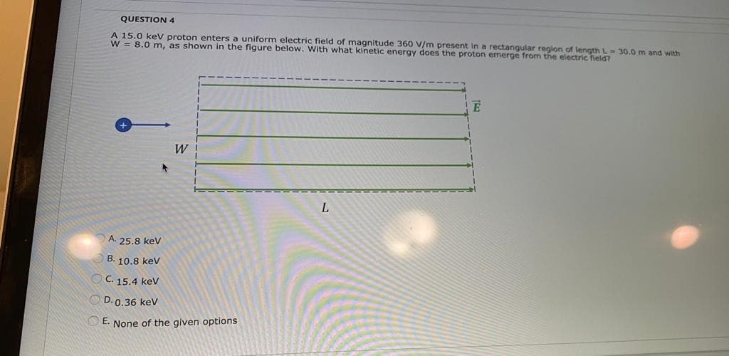 QUESTION 4
A 15.0 keV proton enters a uniform electric field of magnitude 360 V/m present in a rectangular region of length L- 30.0m and with
W = 8.0 m, as shown in the figure below. With what kinetic energy does the proton emerge from the electric field?
E
W
L
A. 25.8 kev
B. 10.8 kev
C. 15.4 kev
D. 0.36 kev
E. None of the given options
