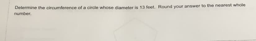 Determine the circumference of a circle whose diameter is 13 feet. Round your answer to the nearest whole
number.
