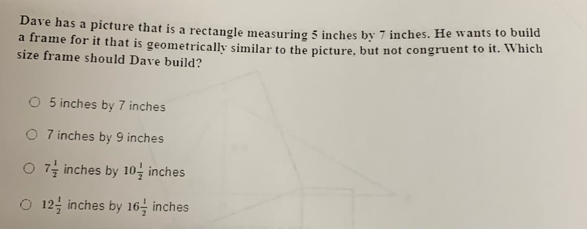 Dave has a picture that is a rectangle measuring 5 inches by 7 inches. He wants to build
a frame for it that is geometrically similar to the picture, but not congruent to It. wich
size frame should Dave build?
5 inches by 7 inches
7 inches by 9 inches
O 7; inches by 10, inches
O 12 inches by 16 inches
