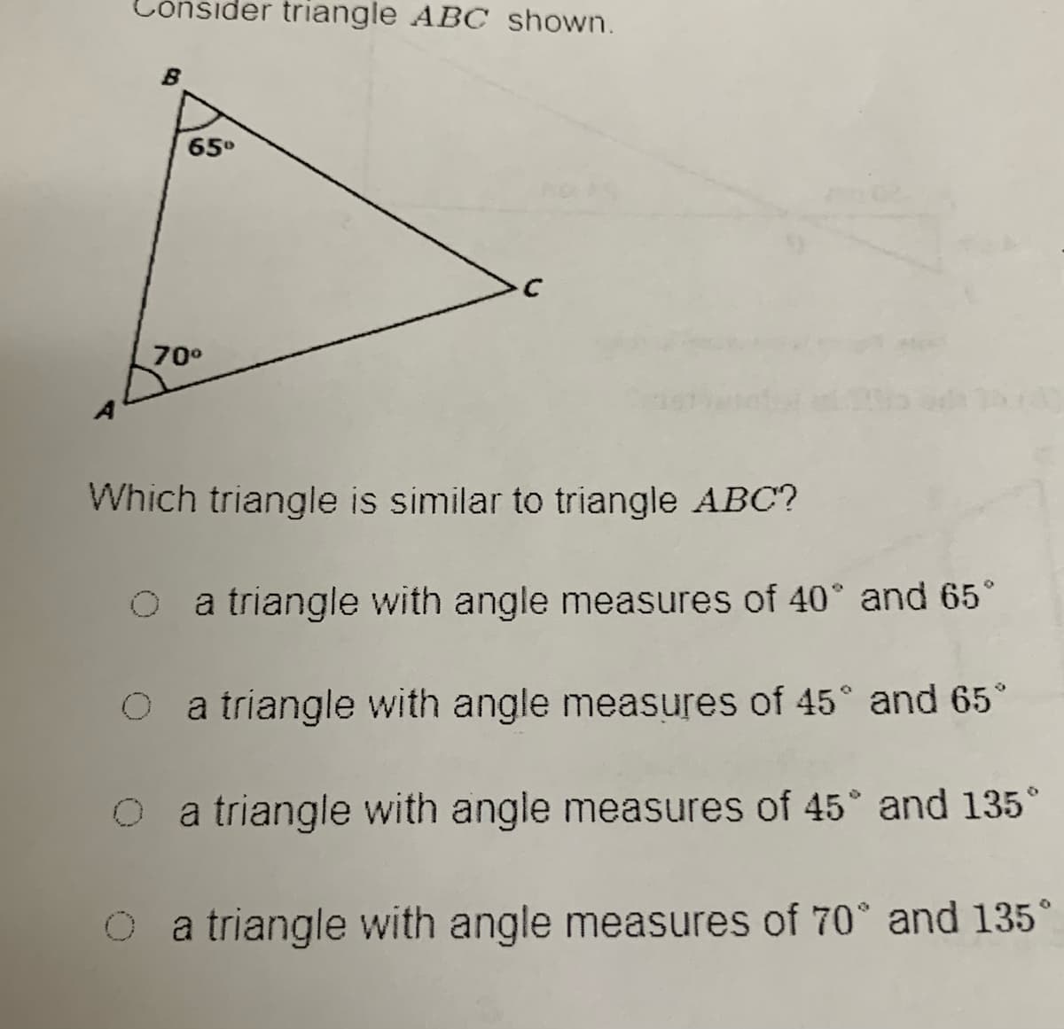 ònsider triangle ABC shown.
B
65°
70°
Which triangle is similar to triangle ABC?
O a triangle with angle measures of 40° and 65°
a triangle with angle measures of 45° and 65
a triangle with angle measures of 45 and 135°
O a triangle with angle measures of 70° and 135°
