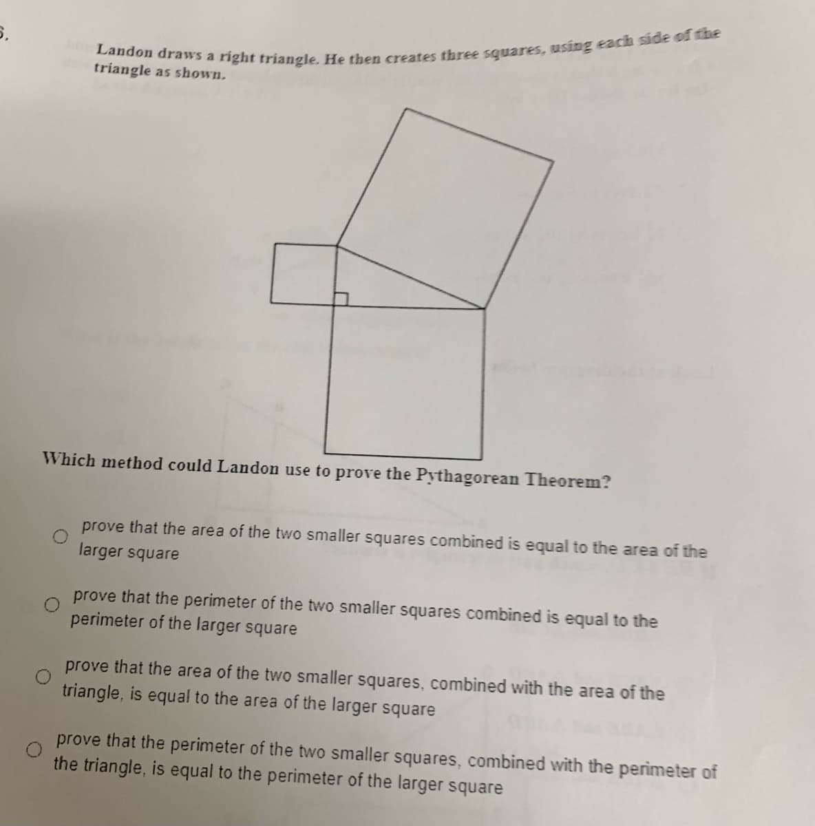 triangle as shown.
Which method could Landon use to prove the Pythagorean Theorem?
prove that the area of the two smaller squares combined is equal to the area of the
larger square
prove that the perimeter of the two smaller squares combined is equal to the
perimeter of the larger square
prove that the area of the two smaller squares, combined with the area of the
triangle, is equal to the area of the larger square
prove that the perimeter of the two smaller squares, combined with the perimeter of
the triangle, is equal to the perimeter of the larger square
