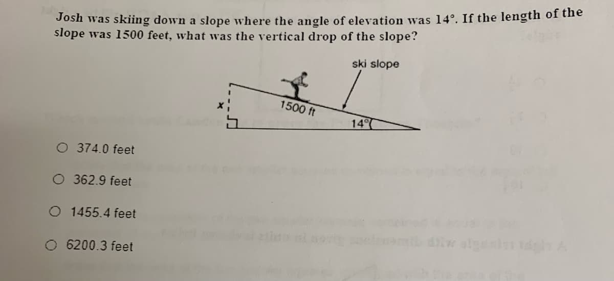 Josh was skiing down a slope where the angle of elevation was 14°. If the length of the
slope was 1500 feet, what was the vertical drop of the slope?
ski slope
1500 ft
14
O 374.0 feet
362.9 feet
1455.4 feet
6200.3 feet
