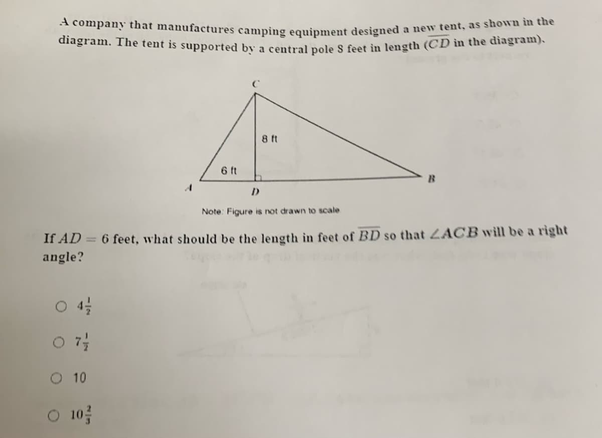 diagram. The tent is supported by a central pole S feet in length (CD in the diagram).
A company that manufactures camping equipment designed a new tent, as shown im the
8 ft
6 ft
Note: Figure is not drawn to scale
If AD = 6 feet, what should be the length in feet of BD so that LACB will be a right
angle?
%3D
10
O 10
10를
