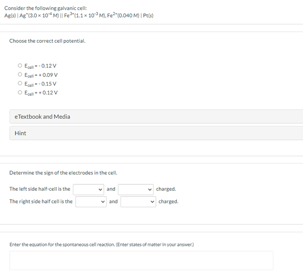 Consider the following galvanic cell:
Agls) | Ag"(3.0 x 104 M) || Fe3"(1.1 × 10³ M), Fe²"(0.040 M) | Pt(s)
Choose the correct cell potential.
O Ecel - - 0.12V
Ecell = + 0.09 V
O Ese = - 0.15 V
O Eçel = + 0.12 V
eTextbook and Media
Hint
Determine the sign of the electrodes in the cell.
The left side half-cell is the
v and
charged.
The right side half cell is the
v and
charged.
Enter the equation for the spontaneous cell reaction. (Enter states of matter in your answer.)
