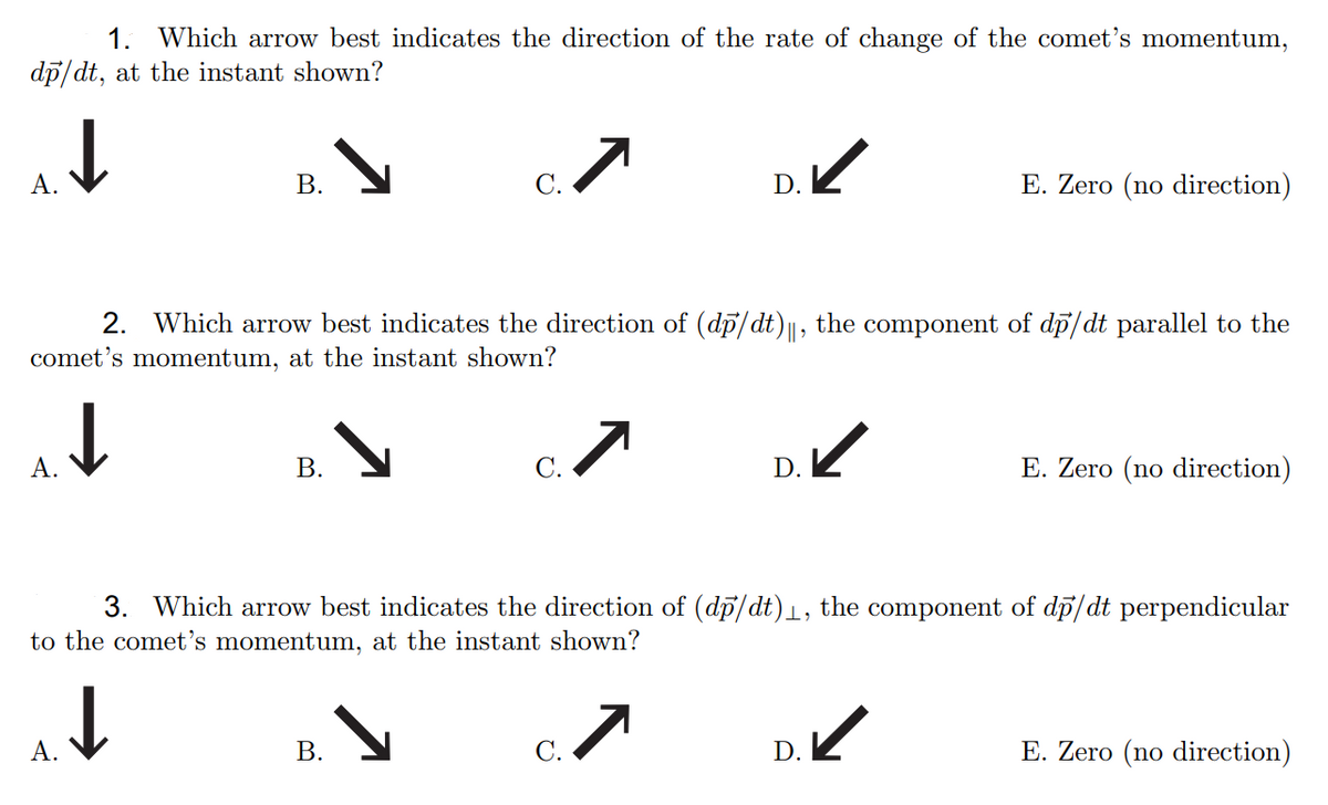 1. Which arrow best indicates the direction of the rate of change of the comet's momentum,
dp/dt, at the instant shown?
А.
В.
С.
E. Zero (no direction)
2. Which arrow best indicates the direction of (dp/dt)||, the component of dp/dt parallel to the
comet's momentum, at the instant shown?
А.
В.
С.
D.
E. Zero (no direction)
3. Which arrow best indicates the direction of (dp/dt)1, the component of di/dt perpendicular
to the comet's momentum, at the instant shown?
D.
E. Zero (no direction)
А.
С.
B.
