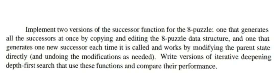 Implement two versions of the successor function for the 8-puzzle: one that generates
all the successors at once by copying and editing the 8-puzzle data structure, and one that
generates one new successor each time it is called and works by modifying the parent state
directly (and undoing the modifications as needed). Write versions of iterative deepening
depth-first search that use these functions and compare their performance.