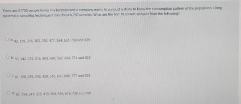 There are 21750 people living in a location and a company wants to conduct a study to know the consumption pattern of the population. Lisng
systematic sampling technique it has chosen 250 samples. What are the first 10 conect samples trom the following?
O4. 129, 216. 303. 390, 477, 564, 651, 738 and 825
OB. 55. 142. 229 316, 403, 490, 587, 664, 751 and 830
O81, 168, 255, 342. 429. 516, 603, 690, 777 and B88
O 67, 154. 241, 328, 415, S04589, 676.736 and 850
