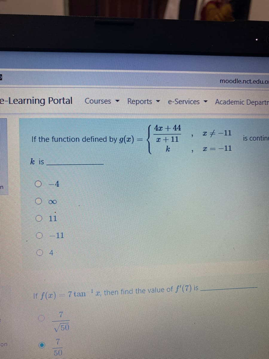 moodle.nct.edu.or
e-Learning Portal
Courses
Reports
Academic Departm
e-Services
4x + 44
If the function defined by g(x) =
T+11
is continu
x = -11
k is
O i
4.
T, then find the value of f'(7) is
If f(z)- 7tan
50
7.
on
50
