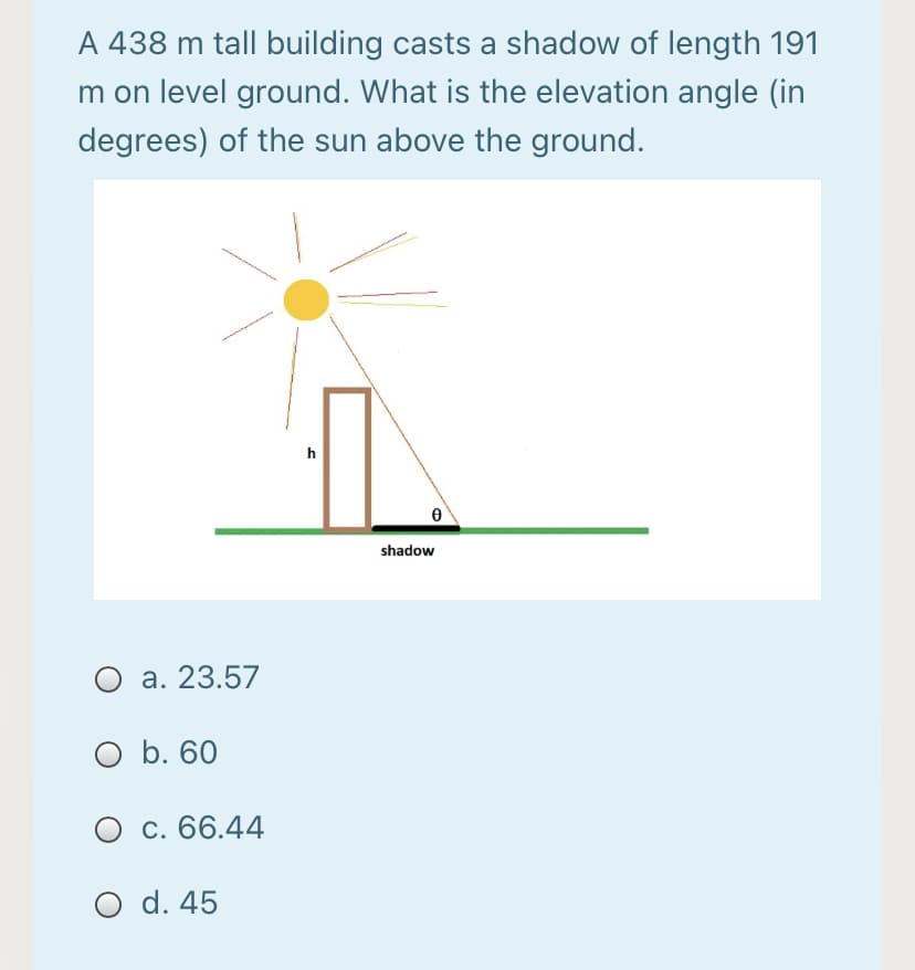 A 438 m tall building casts a shadow of length 191
m on level ground. What is the elevation angle (in
degrees) of the sun above the ground.
h
shadow
a. 23.57
O b. 60
O c. 66.44
O d. 45
