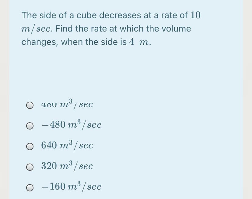 The side of a cube decreases at a rate of 10
m/sec. Find the rate at which the volume
changes, when the side is 4 m.
3
480 m° / sec
–480 m³ / sec
O 640 m³ / sec
O 320 m³ / sec
- 160 m³ / sec
