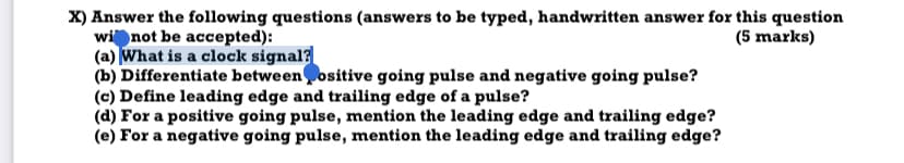 X) Answer the following questions (answers to be typed, handwritten answer for this question
wi not be accepted):
(a) What is a clock signal?
(b) Differentiate betweenositive going pulse and negative going pulse?
(c) Define leading edge and trailing edge of a pulse?
(d) For a positive going pulse, mention the leading edge and trailing edge?
(e) For a negative going pulse, mention the leading edge and trailing edge?
(5 marks)
