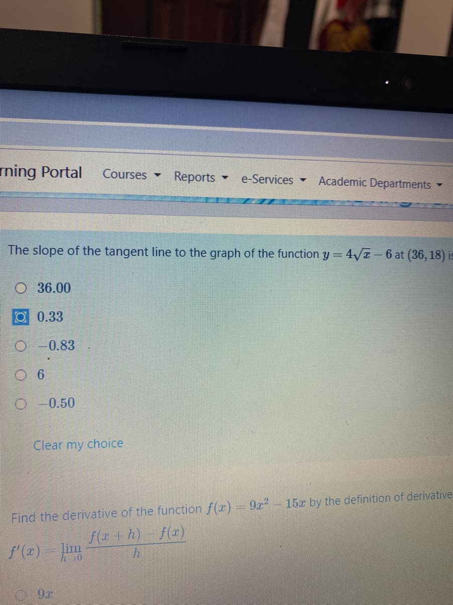 ming Portal
Courses -
Reports
e-Services
Academic Departments
The slope of the tangent line to the graph of the function y= 4/T-6 at (36, 18) is
36.00
0.33
0.83
O-0.50
Clear my choice
Find the derivative of the function f(r) 9x?-15x by the definition of derivative
f( h) f(z)
lim
