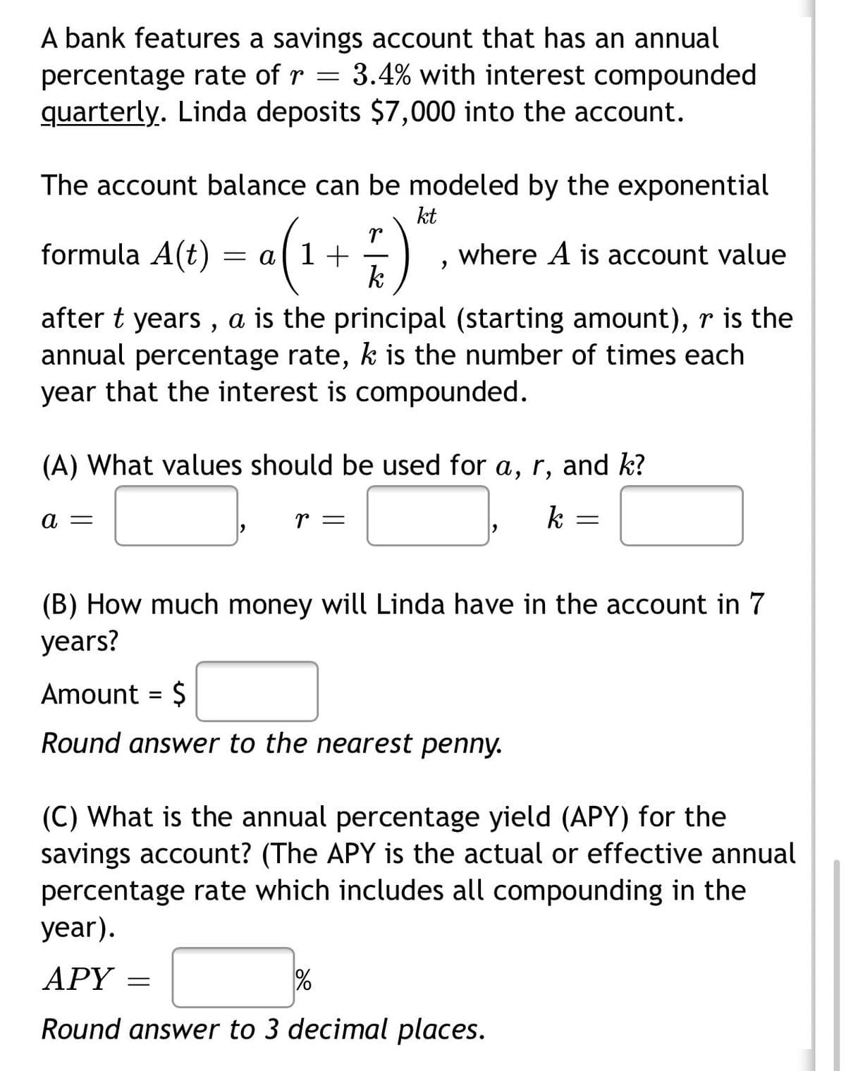 A bank features a savings account that has an annual
percentage rate of r = 3.4% with interest compounded
quarterly. Linda deposits $7,000 into the account.
The account balance can be modeled by the exponential
kt
formula A(t) = a(1+)"
where A is account value
k
after t years , a is the principal (starting amount), r is the
annual percentage rate, k is the number of times each
year that the interest is compounded.
(A) What values should be used for a, r, and k?
а —
r =
k
(B) How much money will Linda have in the account in 7
years?
Amount = $
Round answer to the nearest penny.
(C) What is the annual percentage yield (APY) for the
savings account? (The APY is the actual or effective annual
percentage rate which includes all compounding in the
year).
APY
Round answer to 3 decimal places.
