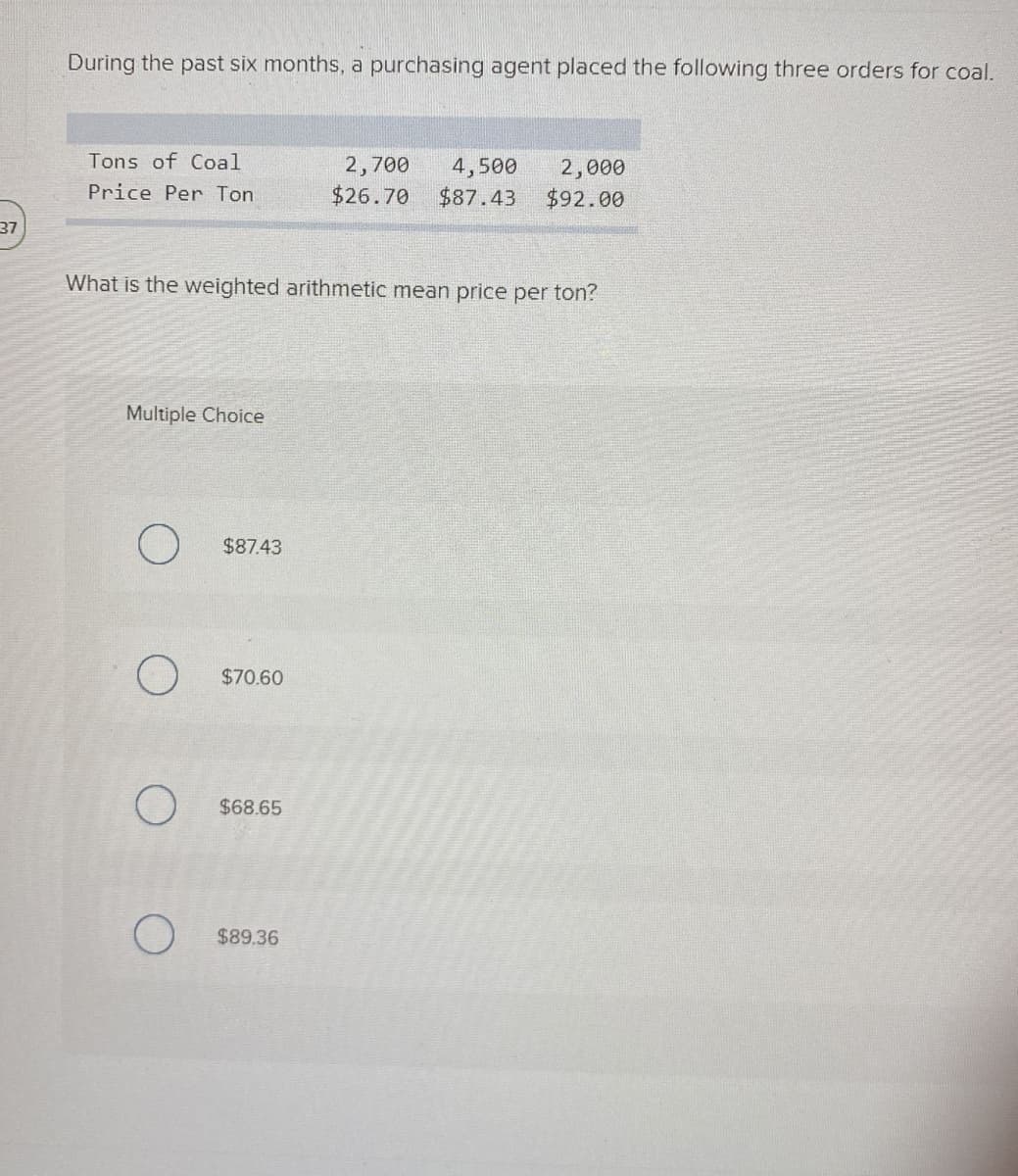 During the past six months, a purchasing agent placed the following three orders for coal.
Tons of Coal
2,700
$26.70
4,500
2,000
$92.00
Price Per Ton
$87.43
37
What is the weighted arithmetic mean price per ton?
Multiple Choice
$87.43
$70.60
$68.65
$89.36
