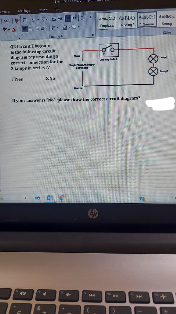 Electrical Lab Repoit Exp
Mailings
Review
View
erences
Aa-|:三.",,
AaBbCcl AaBbC AaBbCcI AaBbCc)
ッ。A-三三三,▼ ,。
Emphasis
Heading 1
T Normal
Strong
Styles
Paragraph
Q2 Circuit Diagram:
Is the following circuit
diagram representing a
correct connection for the
3 lamps in series ??
L
Phase
One Way Switch
Lamp1
Single Phase,AC Supply
240VSOl
Lamp2
OYes
No
Neutral
If your answer is “No", please draw the correct circuit diagram?
4+
ho
&
