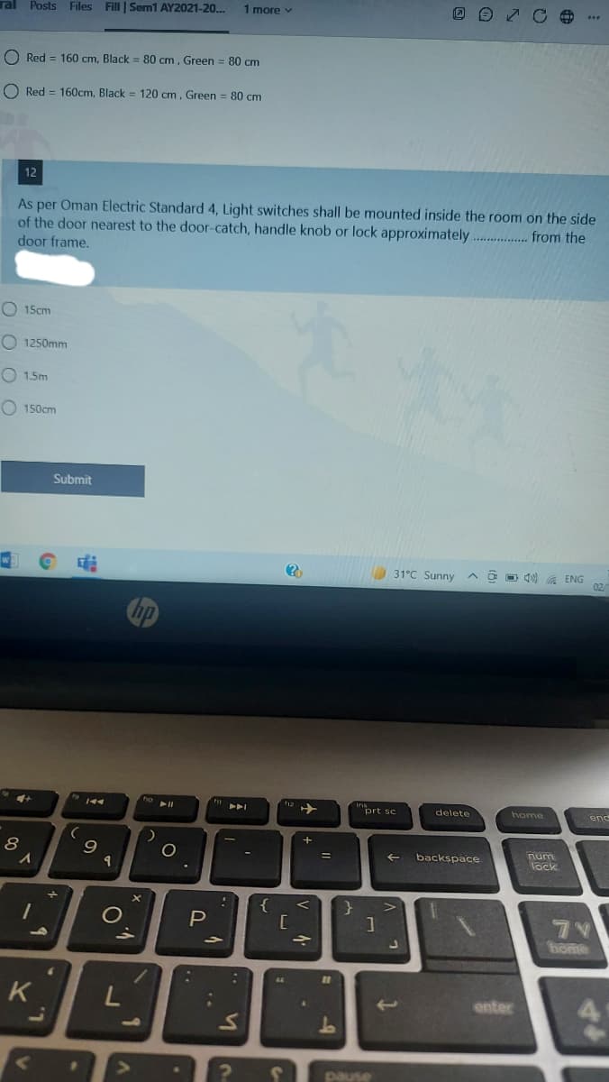 ral Posts Files Fill | Sem1 AY2021-20..
1 more v
O Red = 160 cm, Black = 80 cm, Green = 80 cm
O Red = 160cm, Black = 120 cm, Green = 80 cm
12
As per Oman Electric Standard 4, Light switches shall be mounted inside the room on the side
of the door nearest to the door-catch, handle knob or lock approximately ...... from the
door frame.
O 15cm
O 1250mm
1.5m
O 150cm
Submit
31°C Sunny
A O O Q) A ENG
02
トト」
prt sc
delete
home
enc
num
backspace
Jock
{
}
V
1O
P
home
%3D
K
enter
pause
L.
O O
