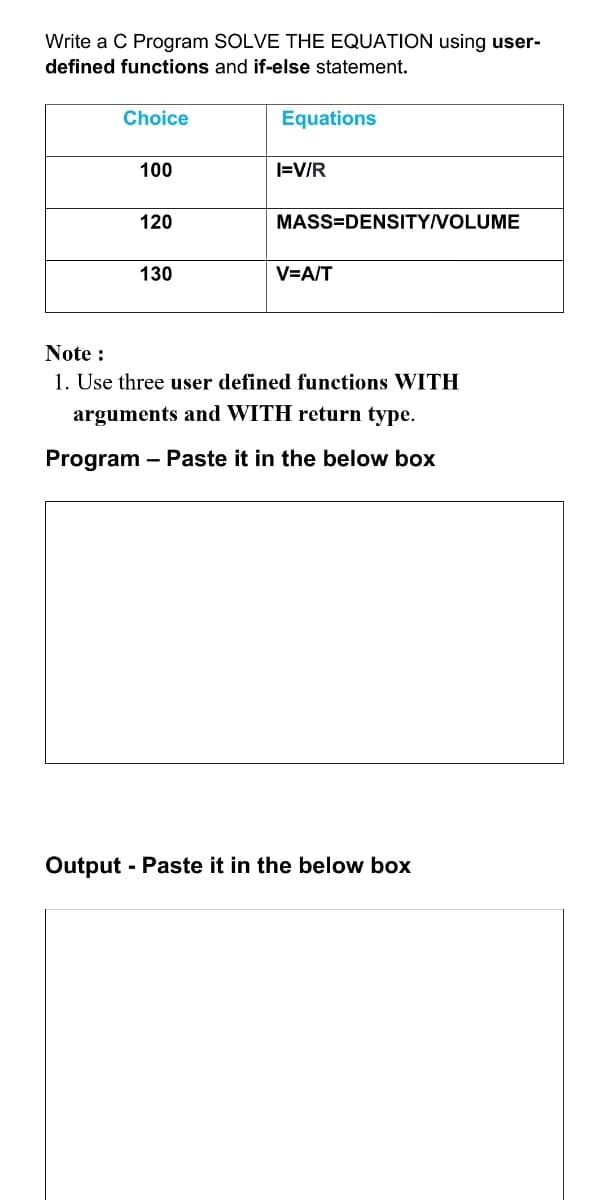 Write a C Program SOLVE THE EQUATION using user-
defined functions and if-else statement.
Choice
Equations
100
I=V/R
120
MASS=DENSITY/VOLUME
130
V=A/T
Note :
1. Use three user defined functions WITH
arguments and WITH return type.
Program
- Paste it in the below box
Output - Paste it in the below box
