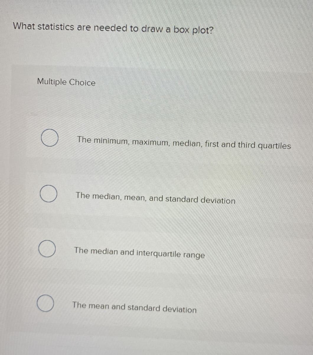 What statistics are needed to draw a box plot?
Multiple Choice
The minimum, maximum, median, first and third quartiles
The median, mean, and standard deviation
The median and interquartile range
The mean and standard deviation
