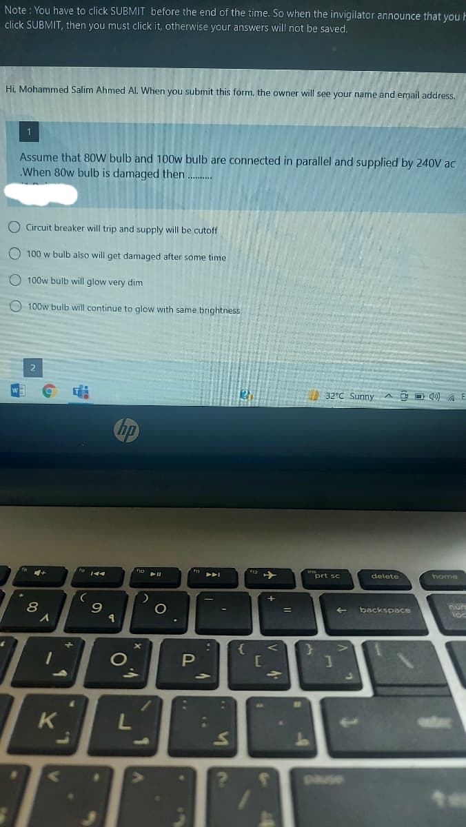 Note : You have to click SUBMIT before the end of the time. So when the invigilator announce that you F
click SUBMIT, then you must click it, otherwise your answers will not be saved.
Hi, Mohammed Salim Ahmed Al. When you submit this form, the owner will see your name and email address.
Assume that 8oW bulb and 100w bulb are connected in parallel and supplied by 240V ac
.When 80w bulb is damaged then ..
O Circuit breaker will trip and supply will be cutoff
O 100 w bulb also will get damaged after some time
O 100w bulb will glow very dim
O 100w bulb will continue to glow with same brightness
32°C Sunny A O D 40) G E
Chp
prt sc
delete
home
8
backspace
{
O
L
1.
pause
